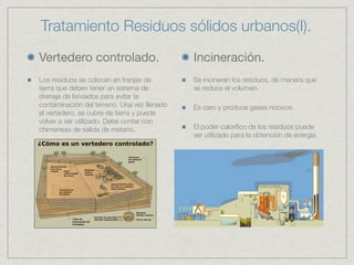 Tratamiento Residuos sólidos urbanos(I).
Vertedero controlado.                        Incineración.
Los residuos se colocan en franjas de        Se incineran los residuos, de manera que
tierra que deben tener un sistema de         se reduce el volumen.
drenaje de lixiviados para evitar la
contaminación del terreno. Una vez llenado   Es caro y produce gases nocivos.
el vertedero, se cubre de tierra y puede
volver a ser utilizado. Debe contar con
chimeneas de salida de metano.               El poder caloríﬁco de los residuos puede
                                             ser utilizado para la obtención de energía.
 
