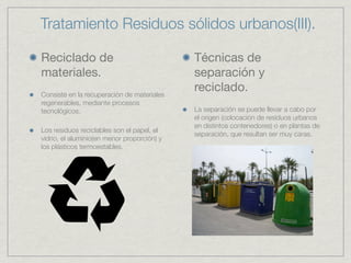 Tratamiento Residuos sólidos urbanos(III).

Reciclado de                                 Técnicas de
materiales.                                  separación y
Consiste en la recuperación de materiales
                                             reciclado.
regenerables, mediante procesos
tecnológicos.                                La separación se puede llevar a cabo por
                                             el origen (colocación de residuos urbanos
                                             en distintos contenedores) o en plantas de
Los residuos reciclables son el papel, el
                                             separación, que resultan ser muy caras.
vidrio, el aluminio(en menor proporción) y
los plásticos termoestables.
 
