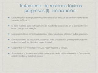 Tratamiento de residuos tóxicos
           peligrosos (I). Incineración.
La incineración es un proceso mediante el cual los residuos se eliminan mediante un
tratamiento térmico.

El calor invertido para su tratamiento es más tarde recuperado, en la combustión de
estos para generar energía.

Los susceptibles a ser incinerados son: Cianuros sólidos, sólidos, y lodos orgánicos.

Este tratamiento es importante, ya que su mala procesación, puede producir graves
problemas medioambientales y para la salud.

Los productos generados son CO2, vapor de agua, y cenizas.

Su emisión a la atmósfera es controlada mediante dispositivos de control. Cámaras de
poscombustión y lavado de gases.
 