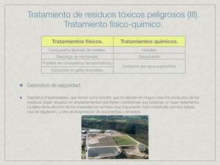 Tratamiento de residuos tóxicos peligrosos (III).
         Tratamiento físico-químico.
              Tratamientos físicos.                   Tratamientos químicos.
            Compuestos ﬁjadores de metales.                        Hidrólisis
                 Descarga de microondas                          Decoloración
         Fotólisis de compuestos cloroaromáticos.
                                                        Oxidacion por agua supercítrica
              Extracción en geles reversibles



Depósitos de seguridad.

Depósitos impermeables, que tienen como función que no afecten en ningún caso los productos de los
residuos. Están situados en emplazamientos que tienen condiciones que propician un buen aislamiento.
La tarea de la elección de los materiales es también muy importante. Esta constituido por dos balsas,
una de regulación, y otra de evaporación de escorrentías y lixiviados.
 