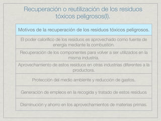 Recuperación o reutilización de los residuos
            tóxicos peligrosos(I).

Motivos de la recuperación de los residuos tóxicos peligrosos.

 El poder caloríﬁco de los residuos es aprovechado como fuente de
                  energía mediante la combustión.
Recuperación de los componentes para volver a ser utilizados en la
                       misma industria.
Aprovechamiento de estos residuos en otras industrias diferentes a la
                           productora.

       Protección del medio ambiente y reducción de gastos.

 Generación de empleos en la recogida y tratado de estos residuos

 Disminución y ahorro en los aprovechamientos de materias primas.
 