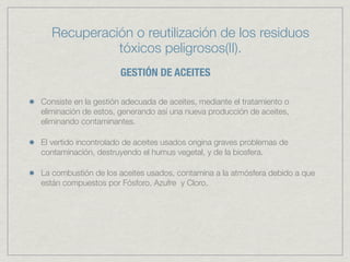 Recuperación o reutilización de los residuos
            tóxicos peligrosos(II).
                      GESTIÓN DE ACEITES

Consiste en la gestión adecuada de aceites, mediante el tratamiento o
eliminación de estos, generando así una nueva producción de aceites,
eliminando contaminantes.

El vertido incontrolado de aceites usados origina graves problemas de
contaminación, destruyendo el humus vegetal, y de la biosfera.

La combustión de los aceites usados, contamina a la atmósfera debido a que
están compuestos por Fósforo, Azufre y Cloro.
 