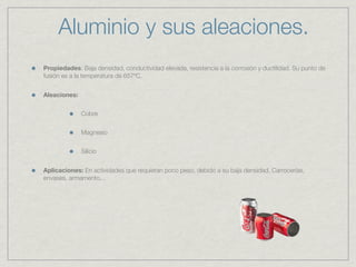 Aluminio y sus aleaciones.
Propiedades: Baja densidad, conductividad elevada, resistencia a la corrosión y ductilidad. Su punto de
fusión es a la temperatura de 657ºC.


Aleaciones:


              Cobre


              Magnesio


              Silicio


Aplicaciones: En actividades que requieran poco peso, debido a su baja densidad. Carrocerías,
envases, armamento...
 