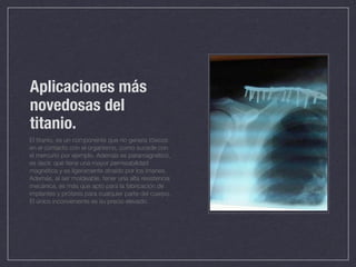 Aplicaciones más
novedosas del
titanio.
El titanio, es un componente que no genera tóxicos
en el contacto con el organismo, como sucede con
el mercurio por ejemplo. Además es paramagnético,
es decir, que tiene una mayor permeabilidad
magnética y es ligeramente atraído por los imanes.
Además, al ser moldeable, tener una alta resistencia
mecánica, es más que apto para la fabricación de
implantes y prótesis para cualquier parte del cuerpo.
El único inconveniente es su precio elevado.
 