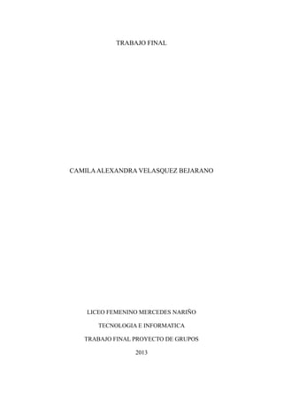 TRABAJO FINAL

CAMILA ALEXANDRA VELASQUEZ BEJARANO

LICEO FEMENINO MERCEDES NARIÑO
TECNOLOGIA E INFORMATICA
TRABAJO FINAL PROYECTO DE GRUPOS
2013

 