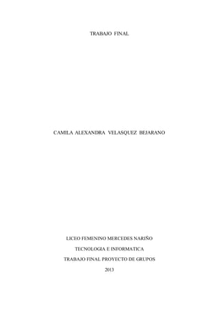 TRABAJO FINAL

CAMILA ALEXANDRA VELASQUEZ BEJARANO

LICEO FEMENINO MERCEDES NARIÑO
TECNOLOGIA E INFORMATICA
TRABAJO FINAL PROYECTO DE GRUPOS
2013

 