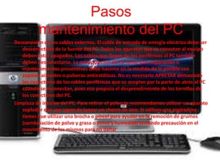 Pasos 
mantenimiento del PC 
Desconexión de los cables externos. El cable de entrada de energía eléctrica debe ser 
desconectado de la fuente del PC. Todos los aparatos que se conectan al equipo 
deben estar apagados. Los cables que llegan de los periféricos al PC también 
deben desconectarse. La manipulación de PC tanto para reparación o 
mantenimientos preventivos debe hacerse en la medida de lo posible con 
zapatos aislantes o pulseras antiestáticas. No es necesario APRETAR demasiado 
los conectores de los cables periféricos que se acoplan por la parte de atrás al PC 
cuando se reconectan, pues eso propicia el desprendimiento de los tornillos de 
los conectores del PC. 
Limpieza de interior del PC. Para retirar el polvo te recomendamos utilizar un aparato 
soplador que sea capaz de lanzar un chorro de aire. Si utilizas una aspiradora 
tienes que utilizar una brocha o pincel para ayudar en la remoción de grumos 
(combinación de polvo y grasa o polvo y humedad) teniendo precaución en el 
movimiento de los mismos para no dañar 
 