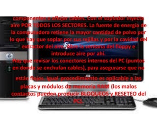 componentes o aflojar cables. Con el soplador inyecta 
aire POR TODOS LOS SECTORES. La fuente de energía de 
la computadora retiene la mayor cantidad de polvo por 
lo que hay que soplar por sus rejillas y por la cavidad del 
extractor del aire. Abre la ventana del floppy e 
introduce aire por ahí. 
Hay que revisar los conectores internos del PC (puntos 
en donde se enchufan cables), para asegurarse que no 
están flojos. Igual procedimiento es aplicable a las 
placas y módulos de memoria RAM (los malos 
contactos pueden producir BLOQUEOS y RESETEO del 
PC). 
 