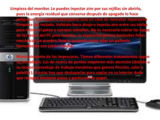 Limpieza del monitor. Le puedes inyectar aire por sus rejillas sin abrirlo, 
pues la energía residual que conserva después de apagado lo hace 
peligroso. Este debería destaparse solo en caso de necesitar reparación 
Limpieza del teclado. Voltéalo boca abajo e inyecta aire entre sus teclas 
para retirar el polvo y cuerpos extraños. No es necesario retirar las tapas 
de las teclas del PC para lavarlas, su reposición genera bastantes fallas 
mecánicas (se pueden limpiar pasando entre ellas un pañuelo 
humedecido con jabón líquido). 
Mantenimiento de las impresoras. Tienen diferentes tratamientos según 
su tecnología. Las de matriz de puntos requieren más atención (debido a 
su mayor porcentaje de trabajo mecánico que genera fricción, calor y 
polvillo ). A estas hay que destaparlas para soplar en su interior dado 
que recogen bastante polvo y partículas de papel. 
 