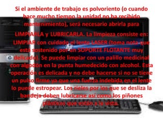 Si el ambiente de trabajo es polvoriento (o cuando 
hace mucho tiempo la unidad no ha recibido 
mantenimiento), será necesario abrirla para 
LIMPIARLA y LUBRICARLA. La limpieza consiste en: 
LIMPIAR con cuidado el lente LASER (toma nota que 
está sostenido por un SOPORTE FLOTANTE muy 
delicado). Se puede limpiar con un palillo medicinal 
con algodón en la punta humedecido con alcohol. Esta 
operación es delicada y no debe hacerse si no se tiene 
un pulso firme ya que una fuerza indebida en el lente 
lo puede estropear. Los rieles por los que se desliza la 
bandeja deben lubricarse así como los piñones 
plásticos que están a la vista. 
