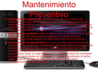 Mantenimiento 
Preventivo 
El mantenimiento programado, donde las revisiones se realizan por 
tiempo, kilometraje, horas de funcionamiento, etc. Así si ponemos por 
ejemplo un automóvil, y determinamos un mantenimiento programado, 
la presión de las ruedas se revisa cada quince días, el aceite del motor se 
cambia cada 10.000 km, y la cadena de distribución cada 50.000 km. 
El mantenimiento predictivo, trata de determinar el momento en el cual se 
deben efectuar las reparaciones mediante un seguimiento que 
determine el periodo máximo de utilización antes de ser reparado. 
El mantenimiento de oportunidad es el que se realiza aprovechando los 
periodos de no utilización, evitando de este modo parar los equipos o las 
instalaciones cuando están en uso. Volviendo al ejemplo de nuestro 
automóvil, si utilizamos el auto solo unos días a la semana y 
pretendemos hacer un viaje largo con él, es lógico realizar las revisiones 
y posibles reparaciones en los días en los que no necesitamos el coche, 
antes de iniciar el viaje, garantizando de este modo su buen 
funcionamiento durante el mismo. 
 