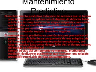 Mantenimiento 
Predictivo 
El mantenimiento predictivo es la serie de acciones que se toman 
y las técnicas que se aplican con el objetivo de detectar fallas 
y defectos de maquinaria en las etapas incipientes para evitar 
que las fallas se manifiesten catastróficamente durante 
operación y que ocasionen paros de emergencia y tiempos 
muertos causando impacto financiero negativo. 
El mantenimiento predictivo es una técnica para pronosticar el 
punto futuro de falla de un componente de una máquina, de 
tal forma que dicho componente pueda reemplazarse, con 
base en un plan justo antes de que falle. Así, el tiempo muerto 
del equipo se minimiza y el 
tiempo de vida del componente se maximiza, mediante la 
medición de diversos parámetros que muestren una relación 
predecible con el ciclo de vida del componente. 
 