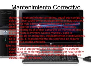 Mantenimiento Correctivo 
Se denomina mantenimiento correctivo, aquel que corrige los 
defectos observados en los equipamientos o instalaciones, 
es la forma más básica de mantenimiento y consiste en 
localizar averías o defectos y corregirlos o repararlos. 
Históricamente es el primer concepto de mantenimiento y 
el único hasta la Primera Guerra Mundial, dada la 
simplicidad de las máquinas, equipamientos e instalaciones 
de la época. El mantenimiento era sinónimo de reparar 
aquello que estaba averiado. 
Este mantenimiento que se realiza luego que ocurra una falla 
o avería en el equipo que por su naturaleza no pueden 
planificarse en el tiempo, presenta costos por reparación y 
repuestos no presupuestadas, pues implica el cambio de 
algunas piezas del equipo. 
 