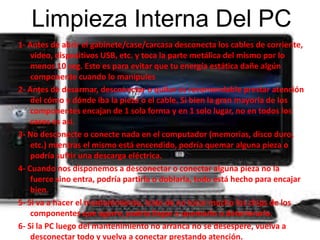 Limpieza Interna Del PC 
1- Antes de abrir el gabinete/case/carcasa desconecta los cables de corriente, 
video, dispositivos USB, etc. y toca la parte metálica del mismo por lo 
menos 10 seg. Esto es para evitar que tu energía estática dañe algún 
componente cuando lo manipules 
2- Antes de desarmar, desconectar o quitar es recomendable prestar atención 
del cómo y dónde iba la pieza o el cable. Si bien la gran mayoría de los 
componentes encajan de 1 sola forma y en 1 solo lugar, no en todos los 
casos es así. 
3- No desconecte o conecte nada en el computador (memorias, disco duro, 
etc.) mientras el mismo está encendido, podría quemar alguna pieza o 
podría sufrir una descarga eléctrica. 
4- Cuando nos disponemos a desconectar o conectar alguna pieza no la 
fuerce sino entra, podría partirla o doblarla, todo está hecho para encajar 
bien. 
5- Si va a hacer el mantenimiento, trate de no tocar mucho los chips de los 
componentes que agarre, podría llegar a quemarlo o deteriorarlo. 
6- Si la PC luego del mantenimiento no arranca no se desespere, vuelva a 
desconectar todo y vuelva a conectar prestando atención. 
 