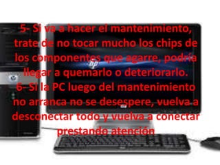 5- Si va a hacer el mantenimiento, 
trate de no tocar mucho los chips de 
los componentes que agarre, podría 
llegar a quemarlo o deteriorarlo. 
6- Si la PC luego del mantenimiento 
no arranca no se desespere, vuelva a 
desconectar todo y vuelva a conectar 
prestando atención 
 