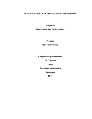 INTRODUCCIÓN A LA ENTREGA DE TRABAJOS ESCRITOS 
Integrante 
Tejedor González Daniel esteban 
Profesor 
Rolando Gutiérrez 
Colegio evangélico luterano 
De Colombia 
celco 
Tecnología e informática 
Sogamoso 
2014 
 