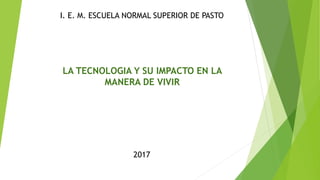 I. E. M. ESCUELA NORMAL SUPERIOR DE PASTO
LA TECNOLOGIA Y SU IMPACTO EN LA
MANERA DE VIVIR
2017
 