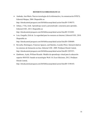 11
REFERENCIAS BIBLIOGRAFICAS
• Andrada, Ana María. Nuevas tecnologías de la información y la comunicación NTICX,
Editorial Maipue, 2004. Disponible en
http://ebookcentral.proquest.com/lib/bibliocunsp/detail.action?docID=3190575.
• Jubany, i Vila, Jordi. Aprendizaje social y personalizado: conectarse para aprender,
Editorial UOC, 2013. Disponible en
http://ebookcentral.proquest.com/lib/bibliocunsp/detail.action?docID=3210201
• Luis, Gargallo, Erik de. La seguridad para los menores en Internet, Editorial UOC, 2018.
Disponible en
http://ebookcentral.proquest.com/lib/bibliocunsp/detail.action?docID=5308409.
• Revuelta, Domínguez, Francisco Ignacio, and Sánchez, Lourdes Pérez. Interactividad en
los entornos de formación on-line, Editorial UOC, 2009. ProQuest Ebook Central,
http://ebookcentral.proquest.com/lib/bibliocunsp/detail.action?docID=3207471.
• Zambrano, Ayala, William Ricardo. Modelo de aprendizaje virtual para la educación
superior MAVES: basado en tecnologías Web 3.0, Ecoe Ediciones, 2012. ProQuest
Ebook Central,
http://ebookcentral.proquest.com/lib/bibliocunsp/detail.action?docID=3198183.
 