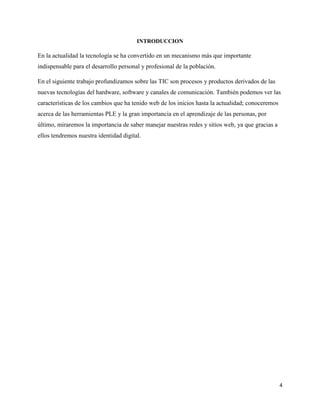 4
INTRODUCCION
En la actualidad la tecnología se ha convertido en un mecanismo más que importante
indispensable para el desarrollo personal y profesional de la población.
En el siguiente trabajo profundizamos sobre las TIC son procesos y productos derivados de las
nuevas tecnologías del hardware, software y canales de comunicación. También podemos ver las
características de los cambios que ha tenido web de los inicios hasta la actualidad; conoceremos
acerca de las herramientas PLE y la gran importancia en el aprendizaje de las personas, por
último, miraremos la importancia de saber manejar nuestras redes y sitios web, ya que gracias a
ellos tendremos nuestra identidad digital.
 
