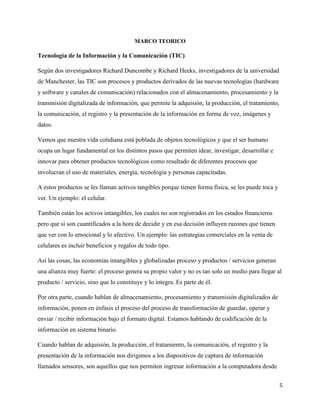 5
MARCO TEORICO
Tecnología de la Información y la Comunicación (TIC)
Según dos investigadores Richard Duncombe y Richard Heeks, investigadores de la universidad
de Manchester, las TIC son procesos y productos derivados de las nuevas tecnologías (hardware
y software y canales de comunicación) relacionados con el almacenamiento, procesamiento y la
transmisión digitalizada de información, que permite la adquisión, la producción, el tratamiento,
la comunicación, el registro y la presentación de la información en forma de voz, imágenes y
datos.
Vemos que nuestra vida cotidiana está poblada de objetos tecnológicos y que el ser humano
ocupa un lugar fundamental en los distintos pasos que permiten idear, investigar, desarrollar e
innovar para obtener productos tecnológicos como resultado de diferentes procesos que
involucran el uso de materiales, energía, tecnología y personas capacitadas.
A estos productos se les llaman activos tangibles porque tienen forma física, se les puede toca y
ver. Un ejemplo: el celular.
También están los activos intangibles, los cuales no son registrados en los estados financieros
pero que si son cuantificados a la hora de decidir y en esa decisión influyen razones que tienen
que ver con lo emocional y lo afectivo. Un ejemplo: las estrategias comerciales en la venta de
celulares es incluir beneficios y regalos de todo tipo.
Así las cosas, las economías intangibles y globalizadas proceso y productos / servicios generan
una alianza muy fuerte: el proceso genera su propio valor y no es tan solo un medio para llegar al
producto / servicio, sino que lo constituye y lo integra. Es parte de él.
Por otra parte, cuando hablan de almacenamiento, procesamiento y transmisión digitalizados de
información, ponen en énfasis el proceso del proceso de transformación de guardar, operar y
enviar / recibir información bajo el formato digital. Estamos hablando de codificación de la
información en sistema binario.
Cuando hablan de adquisión, la producción, el tratamiento, la comunicación, el registro y la
presentación de la información nos dirigimos a los dispositivos de captura de información
llamados sensores, son aquellos que nos permiten ingresar información a la computadora desde
 
