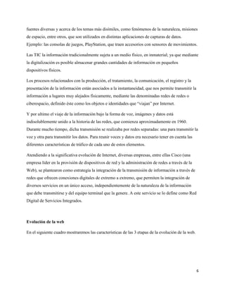 6
fuentes diversas y acerca de los temas más disímiles, como fenómenos de la naturaleza, misiones
de espacio, entre otros, que son utilizados en distintas aplicaciones de capturas de datos.
Ejemplo: las consolas de juegos, PlayStation, que traen accesorios con sensores de movimientos.
Las TIC la información tradicionalmente sujeta a un medio físico, en inmaterial; ya que mediante
la digitalización es posible almacenar grandes cantidades de información en pequeños
dispositivos físicos.
Los procesos relacionados con la producción, el tratamiento, la comunicación, el registro y la
presentación de la información están asociados a la instantaneidad, que nos permite transmitir la
información a lugares muy alejados físicamente, mediante las denominadas redes de redes o
ciberespacio, definido éste como los objetos e identidades que “viajan” por Internet.
Y por ultimo el viaje de la información bajo la forma de voz, imágenes y datos está
indisolublemente unido a la historia de las redes, que comienza aproximadamente en 1960.
Durante mucho tiempo, dicha transmisión se realizaba por redes separadas: una para transmitir la
voz y otra para transmitir los datos. Para reunir voces y datos era necesario tener en cuenta las
diferentes características de tráfico de cada uno de estos elementos.
Atendiendo a la significativa evolución de Internet, diversas empresas, entre ellas Cisco (una
empresa líder en la provisión de dispositivos de red y la administración de redes a través de la
Web), se plantearon como estrategia la integración de la transmisión de información a través de
redes que ofrecen conexiones digitales de extremo a extremo, que permiten la integración de
diversos servicios en un único acceso, independientemente de la naturaleza de la información
que debe transmitirse y del equipo terminal que la genere. A este servicio se lo define como Red
Digital de Servicios Integrados.
Evolución de la web
En el siguiente cuadro mostraremos las características de las 3 etapas de la evolución de la web.
 