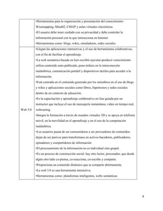 8
•Herramientas para la organización y presentación del conocimiento:
Wisemapping, Mind42, CMAP y aulas virtuales sincrónicas.
•El usuario debe tener cuidado con su privacidad y debe controlar la
información personal con la que interacciona en Internet
•Herramientas como: blogs, wikis, simuladores, redes sociales.
Web 3.0
•Llegan las aplicaciones interactivas y el uso de herramientas colaborativas,
con el fin de facilitar el aprendizaje.
•La web semántica basada en leer-escribir-ejecutar-producir conocimiento
utiliza contenido auto-publicado, pone énfasis en la interconexión
inalámbrica, comunicación portátil y dispositivos táctiles para acceder a la
información.
•Está centrada en el contenido generado por los miembros en el uso de blogs
y wikis y aplicaciones sociales como libros, hipertextos y redes sociales
dentro de un contexto de educación.
•Es la capacitación y aprendizaje colaborativo on line guiada por un
instructor que incluye el uso de mensajería instantánea, vídeo en tiempo real,
webcasting.
•Integra la formación a través de mundos virtuales 3D y se apoya en telefonía
móvil, en la movilidad en el aprendizaje y en el uso de la computación
inalámbrica.
•Los usuarios pasan de ser consumidores a ser proveedores de contenidos:
dejan de ser pasivos para transformase en activos hacedores, publicadores,
opinadores y compartidores de información
•El procesamiento de la información no es individual sino grupal.
•Es un proceso de construcción social: hay otro lector, procesador, que desde
algún otro lado co-piensa, co-reacciona, co-escribe y comparte.
•Proporciona un contenido dinámico que se comparte abiertamente.
•La web 3.0 es una herramienta interactiva.
•Herramientas como: plataformas inteligentes, webs semánticas
 