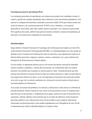 9
Estrategia personal de aprendizaje (PLE)
Las estrategias personales de aprendizajes son sistemas que ayudan a los estudiantes a tomar el
control y gestión de su propio aprendizaje, hace referencia a cómo las personas aprendemos. Este
entorno lo configuran herramientas, contenidos y personas (Adell, 2010) que forman nuestra red
social de intereses y de crecimiento personal. El PLE es rico y dinámico, y nos permite
desarrollar la creatividad, sobre todo cuando estamos conectados. Así, construir nuestro propio
PLE significa seleccionar, definir buena parte de nuestros estímulos y fuentes de aprendizaje, de
discusión y de construcción compartida de conocimiento.
Identidad digital
Según definió el Instituto Nacional de Tecnologías de la Información de España en el año 2012,
actual Instituto Nacional de Ciberseguridad (INCIBE), «La identidad digital, por tanto, puede ser
definida como el conjunto de la información sobre un individuo o una organización expuesta en
Internet (datos personales, imágenes, registros, noticias, comentarios, etc.), que conforma una
descripción de dicha persona en el plano digital».
En este sentido, es importante destacar que no solo nuestro documento nacional de identidad,
nuestros nombres y apellidos, o nuestra dirección postal, son considerados datos de carácter
personal, sino también que lo pueden ser nuestros gustos e ideas. Teniendo presente que toda
persona tiene derecho a la protección de sus datos de carácter personal y a saber con qué objetivo
una organización utilizará sus datos, es de vital importancia la protección de nuestra privacidad
en la web, ya que, de lo contrario, podríamos ser víctimas de convertir nuestra vida privada en
una fuente pública de información.
Aun siendo conscientes del problema, los menores y adolescentes suelen ofrecer su información
privada fácilmente. Desde su punto de vista, sentir el reconocimiento social y la aceptación por
parte del resto de las personas, o simplemente de un grupo, resulta clave para el desarrollo de su
autoestima. Además, debemos tener presente que en su esfera de influencia suelen localizarse
personajes públicos cuya vida personal carece de privacidad, ya que cualquier información
relacionada con dicho personaje se hace pública rápidamente con el beneplácito de este. De ahí
la importancia que recibe la identidad digital en el mundo virtual.
 