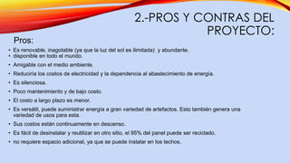 2.-PROS Y CONTRAS DEL
PROYECTO:
Pros:
• Es renovable, inagotable (ya que la luz del sol es ilimitada) y abundante.
• disponible en todo el mundo.
• Amigable con el medio ambiente.
• Reduciría los costos de electricidad y la dependencia al abastecimiento de energía.
• Es silenciosa.
• Poco mantenimiento y de bajo costo.
• El costo a largo plazo es menor.
• Es versátil, puede suministrar energía a gran variedad de artefactos. Esto también genera una
variedad de usos para esta.
• Sus costos están continuamente en descenso.
• Es fácil de desinstalar y reutilizar en otro sitio, el 95% del panel puede ser reciclado.
• no requiere espacio adicional, ya que se puede instalar en los techos.
 