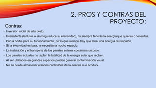2.-PROS Y CONTRAS DEL
PROYECTO:
Contras:
• Inversión inicial de alto costo.
• Intermitente (la lluvia o el smog reduce su efectividad), no siempre tendrás la energía que quieres o necesitas.
• Por la noche para su funcionamiento, por lo que siempre hay que tener una energía de respaldo.
• Si la efectividad es baja, se necesitaría mucho espacio.
• La instalación y el transporte de los paneles solares contamina un poco.
• Los paneles actuales no captan la totalidad de la energía solar que reciben.
• Al ser utilizados en grandes espacios pueden generar contaminación visual.
• No se puede almacenar grandes cantidades de la energía que produce.
 