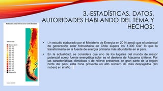 3.-ESTADÍSTICAS, DATOS,
AUTORIDADES HABLANDO DEL TEMA Y
HECHOS:
• Un estudio elaborado por el Ministerio de Energía en 2014 arrojó que el potencial
de generación solar fotovoltaica en Chile supera los 1.300 GW, lo que la
transformaría en la fuente de energía primaria más abundante en el país.
• En la actualidad, se considera que uno de los lugares del mundo de mayor
potencial como fuente energética solar es el desierto de Atacama chileno. Por
las características climáticas y de relieve presentes en gran parte de la región
norte del país, esta zona presenta un alto número de días despejados (sin
nubes) en el año.
 