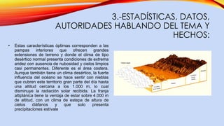 3.-ESTADÍSTICAS, DATOS,
AUTORIDADES HABLANDO DEL TEMA Y
HECHOS:
• Estas características óptimas corresponden a las
pampas interiores que ofrecen grandes
extensiones de terreno y donde el clima de tipo
desértico normal presenta condiciones de extrema
aridez con ausencia de nubosidad y cielos limpios
casi permanentes. Diferente es el área costera.
Aunque también tiene un clima desértico, la fuerte
influencia del océano se hace sentir con nieblas
que cubren este territorio gran parte del día hasta
una altitud cercana a los 1.000 m, lo cual
disminuye la radiación solar recibida. La franja
altiplánica tiene la ventaja de estar sobre 4.000 m
de altitud, con un clima de estepa de altura de
cielos diáfanos y que solo presenta
precipitaciones estívale
 