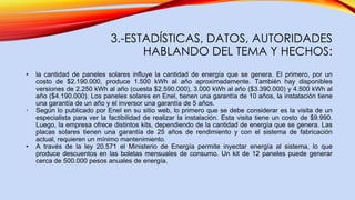 3.-ESTADÍSTICAS, DATOS, AUTORIDADES
HABLANDO DEL TEMA Y HECHOS:
• la cantidad de paneles solares influye la cantidad de energía que se genera. El primero, por un
costo de $2.190.000, produce 1.500 kWh al año aproximadamente. También hay disponibles
versiones de 2.250 kWh al año (cuesta $2.590.000), 3.000 kWh al año ($3.390.000) y 4.500 kWh al
año ($4.190.000). Los paneles solares en Enel, tienen una garantía de 10 años, la instalación tiene
una garantía de un año y el inversor una garantía de 5 años.
• Según lo publicado por Enel en su sitio web, lo primero que se debe considerar es la visita de un
especialista para ver la factibilidad de realizar la instalación. Esta visita tiene un costo de $9.990.
Luego, la empresa ofrece distintos kits, dependiendo de la cantidad de energía que se genera. Las
placas solares tienen una garantía de 25 años de rendimiento y con el sistema de fabricación
actual, requieren un mínimo mantenimiento.
• A través de la ley 20.571 el Ministerio de Energía permite inyectar energía al sistema, lo que
produce descuentos en las boletas mensuales de consumo. Un kit de 12 paneles puede generar
cerca de 500.000 pesos anuales de energía.
 