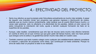 4.- EFECTIVIDAD DEL PROYECTO:
• Sería muy efectivo ya que la energía solar fotovoltaica actualmente es mucho más rentable, A pesar
de requerir una inversión inicial, son proyectos que generan ingresos o disminución de costos,
además que es mucho menos contaminante, cabe recalcar que en puerto Montt llueve mucho y a
veces caen granizos, esto no afectaría a la efectividad de los paneles, debido al color oscuro de
estos incluyendo la orientación del norte, ayuda a derretir cualquier formación de hielo en la
superficie de los paneles.
• Aunque, cabe resaltar, consideramos que otro tipo de recurso sería mucho más efectivo teniendo
en cuenta el clima con el que vivimos (ya que gran parte del tiempo llueve), esto nos hace pensar
que energía como la eólica o la geotérmica serían mucho más útiles en nuestro caso.
• También creemos que tanto nuestro colegio como cualquier otro establecimiento debería considerar
la creación y ejecución de proyectos como estos, que contribuyan al medio ambiente. Porque no
sirve de nada crear un proyecto si este no es realizado.
 