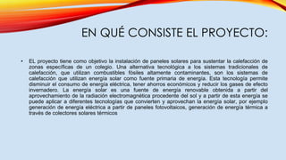 EN QUÉ CONSISTE EL PROYECTO:
• EL proyecto tiene como objetivo la instalación de paneles solares para sustentar la calefacción de
zonas específicas de un colegio. Una alternativa tecnológica a los sistemas tradicionales de
calefacción, que utilizan combustibles fósiles altamente contaminantes, son los sistemas de
calefacción que utilizan energía solar como fuente primaria de energía. Esta tecnología permite
disminuir el consumo de energía eléctrica, tener ahorros económicos y reducir los gases de efecto
invernadero. La energía solar es una fuente de energía renovable obtenida a partir del
aprovechamiento de la radiación electromagnética procedente del sol y a partir de esta energía se
puede aplicar a diferentes tecnologías que convierten y aprovechan la energía solar, por ejemplo
generación de energía eléctrica a partir de paneles fotovoltaicos, generación de energía térmica a
través de colectores solares térmicos
 