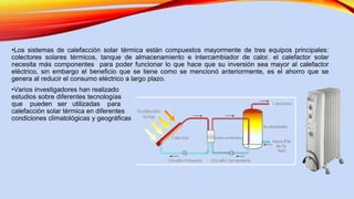 •Los sistemas de calefacción solar térmica están compuestos mayormente de tres equipos principales:
colectores solares térmicos, tanque de almacenamiento e intercambiador de calor. el calefactor solar
necesita más componentes para poder funcionar lo que hace que su inversión sea mayor al calefactor
eléctrico, sin embargo el beneficio que se tiene como se mencionó anteriormente, es el ahorro que se
genera al reducir el consumo eléctrico a largo plazo.
•Varios investigadores han realizado
estudios sobre diferentes tecnologías
que pueden ser utilizadas para
calefacción solar térmica en diferentes
condiciones climatológicas y geográficas
 