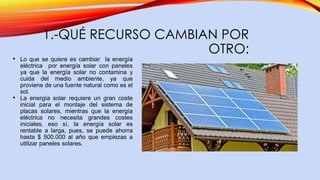 1.-QUÉ RECURSO CAMBIAN POR
OTRO:
• Lo que se quiere es cambiar la energía
eléctrica por energía solar con paneles
ya que la energía solar no contamina y
cuida del medio ambiente, ya que
proviene de una fuente natural como es el
sol.
• La energía solar requiere un gran coste
inicial para el montaje del sistema de
placas solares, mientras que la energía
eléctrica no necesita grandes costes
iniciales, eso sí, la energía solar es
rentable a larga, pues, se puede ahorra
hasta $ 500.000 al año que empiezas a
utilizar paneles solares.
 