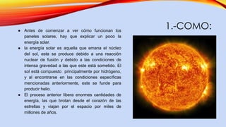 1.-COMO:● Antes de comenzar a ver cómo funcionan los
paneles solares, hay que explicar un poco la
energía solar.
● la energía solar es aquella que emana el núcleo
del sol, esta se produce debido a una reacción
nuclear de fusión y debido a las condiciones de
intensa gravedad a las que este está sometido. El
sol está compuesto principalmente por hidrógeno,
y al encontrarse en las condiciones específicas
mencionadas anteriormente, este se funde para
producir helio.
● El proceso anterior libera enormes cantidades de
energía, las que brotan desde el corazón de las
estrellas y viajan por el espacio por miles de
millones de años.
 
