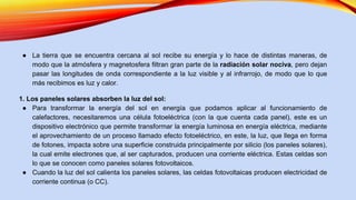 ● La tierra que se encuentra cercana al sol recibe su energía y lo hace de distintas maneras, de
modo que la atmósfera y magnetosfera filtran gran parte de la radiación solar nociva, pero dejan
pasar las longitudes de onda correspondiente a la luz visible y al infrarrojo, de modo que lo que
más recibimos es luz y calor.
1. Los paneles solares absorben la luz del sol:
● Para transformar la energía del sol en energía que podamos aplicar al funcionamiento de
calefactores, necesitaremos una célula fotoeléctrica (con la que cuenta cada panel), este es un
dispositivo electrónico que permite transformar la energía luminosa en energía eléctrica, mediante
el aprovechamiento de un proceso llamado efecto fotoeléctrico, en este, la luz, que llega en forma
de fotones, impacta sobre una superficie construida principalmente por silicio (los paneles solares),
la cual emite electrones que, al ser capturados, producen una corriente eléctrica. Estas celdas son
lo que se conocen como paneles solares fotovoltaicos.
● Cuando la luz del sol calienta los paneles solares, las celdas fotovoltaicas producen electricidad de
corriente continua (o CC).
 