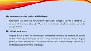 2.La energía es convertida en electricidad utilizable:
• Al reverso de cada panel solar hay un microinversor. Este se encarga de convertir la electricidad CC
en electricidad corriente alterna (o CA), el tipo de electricidad utilizable necesaria para brindar
energía eléctrica.
3.Se utiliza la electricidad:
• Después de fluir a través del microinversor, finalmente la electricidad es distribuida en circuitos
eléctricos hacia los calefactores de las zonas correspondientes. Si los paneles solares no llegan a
producir suficiente energía para encender los artefactos, estos obtendrán energía adicional de la
electricidad usada comúnmente en el colegio.
 