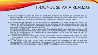 1.-DONDE SE VA A REALIZAR:
• Se busca mitigar a costos del todos los consumos eléctricos de manera que ,también, sea un
ahorro sustancial para los sostenedores de los establecimientos educacionales a largo plazo. Los
paneles solares son una buena opción para las instituciones educativas en este caso.
• La instalación se efectuara en los techos de dos pabellones principales del recinto, siendo los
lugares del edificio donde mas llega la luz del sol a lo largo del día, abarcando un área total de
126 𝑚2
. En esta remodelación se emplearan dos kit de paneles los cuales se evaluaron como los
que mejor se adaptan a las especificaciones.
• El ‘’Kit on-grid 5,22 kWp” , este kit de paneles fotovoltaicos, de la marca Solis que cuenta con 16
paneles solares policristalinos de 265 a 280w y un inversor On-Grid de 5kWp, ambos certificados
por la Superintendencia de Electricidad y Combustibles (SEC). Para un área de 66 𝑚2
necesitaríamos 45 paneles.
• También, se utilizara el ‘’Kit on-grid 3,25kWp’’, que cuenta con 28 paneles Schott protect ASI clime
116, un inversor On-Grid de 3kWp. Con estos 28 paneles se completaría los 126 𝑚2
, al abarcar
estos, 40 𝑚2.
• El ‘’Kit on-grid 5,22 kWp” cuesta CLP$3.400.000 aprox. Se necesitan un total de tres kits
resultando el CLP$10.200.000 aprox. Mientras que, el ‘’Kit on-grid 3,25kWp’’ tiene un valor de
CLP$4.400.000. Haciendo todo un total de CLP$14.600.000 como una inversión inicial.
 