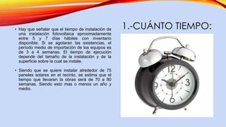 1.-CUÁNTO TIEMPO:• Hay que señalar que el tiempo de instalación de
una instalación fotovoltaica aproximadamente
entre 5 y 7 días hábiles con inventario
disponible. Si se agotaran las existencias, el
período medio de importación de los equipos es
de 3 a 4 semanas. El tiempo de ejecución
depende del tamaño de la instalación y de la
superficie sobre la cual se instale.
• Siendo que se quiere instalar alrededor de 75
paneles solares en el recinto, se estima que el
tiempo que llevaran la obras será de 70 a 80
semanas. Siendo esto mas o menos un año y
medio.
 