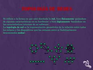 TOPOLOGÍA DE REDES
Se refiere a la forma en que está diseñada la red, bien físicamente -guiándose
de algunas características en su hardware- o bien lógicamente -basándose en
las características internas de su software-.
La topología de red es la representación geométrica de la relación entre todos
los enlaces y los dispositivos que los enlazan entre sí (habitualmente
denominados nodos).
 