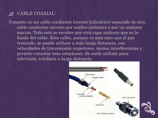  CABLE COAXIAL:
Consiste en un cable conductor interno (cilíndrico) separado de otro
   cable conductor externo por anillos aislantes o por un aislante
   macizo. Todo esto se recubre por otra capa aislante que es la
   funda del cable. Este cable, aunque es más caro que el par
   trenzado, se puede utilizar a más larga distancia, con
   velocidades de transmisión superiores, menos interferencias y
   permite conectar más estaciones. Se suele utilizar para
   televisión, telefonía a larga distancia.
 