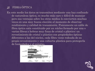    FIBRA ÓPTICA
En este medio los datos se transmiten mediante una haz confinado
   de naturaleza óptica, es mucho más caro y difícil de manejar
   pero sus ventajas sobre los otros medios lo convierten muchas
   veces en una muy buena elección al momento de observar
   rendimiento y calidad de transmisión. Físicamente un cable de
   fibra óptica esta constituido por un núcleo formado por una o
   varias fibras o hebras muy finas de cristal o plástico; un
   revestimiento de cristal o plástico con propiedades ópticas
   diferentes a las del núcleo, cada fibra viene rodeada de su
   propio revestimiento y una cubierta plástica para protegerla
   de humedades y el entorno.
 