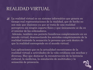 REALIDAD VIRTUAL
 La realidad virtual es un sistema informático que genera en
  tiempo real representaciones de la realidad, que de hecho no
  son más que ilusiones ya que se trata de una realidad
  perceptiva sin ningún soporte físico y que únicamente se da en
  el interior de los ordenadores.
   Además, también nos permite hundirnos completamente en un
  mundo virtual, desconectando los sentidos completamente de la
  realidad teniendo la sensación la persona que está dentro de
  que la realidad corresponde en el mundo virtual.

   Las aplicaciones que en la actualidad encontramos de la
   realidad virtual a actividades de la vida cotidiana son muchas y
   diversas. Hay que destacar: la reconstrucción de la herencia
   cultural, la medicina, la simulación de multitudes y la
   sensación de presencia.
 