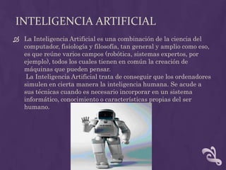 INTELIGENCIA ARTIFICIAL
 La Inteligencia Artificial es una combinación de la ciencia del
  computador, fisiología y filosofía, tan general y amplio como eso,
  es que reúne varios campos (robótica, sistemas expertos, por
  ejemplo), todos los cuales tienen en común la creación de
  máquinas que pueden pensar.
   La Inteligencia Artificial trata de conseguir que los ordenadores
  simulen en cierta manera la inteligencia humana. Se acude a
  sus técnicas cuando es necesario incorporar en un sistema
  informático, conocimiento o características propias del ser
  humano.
 