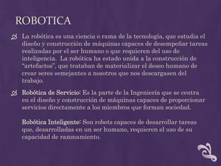 ROBOTICA
 La robótica es una ciencia o rama de la tecnología, que estudia el
  diseño y construcción de máquinas capaces de desempeñar tareas
  realizadas por el ser humano o que requieren del uso de
  inteligencia. La robótica ha estado unida a la construcción de
  “artefactos”, que trataban de materializar el deseo humano de
  crear seres semejantes a nosotros que nos descargasen del
  trabajo.
 Robótica de Servicio: Es la parte de la Ingeniería que se centra
  en el diseño y construcción de máquinas capaces de proporcionar
  servicios directamente a los miembros que forman sociedad.

   Robótica Inteligente: Son robots capaces de desarrollar tareas
   que, desarrolladas en un ser humano, requieren el uso de su
   capacidad de razonamiento.
 