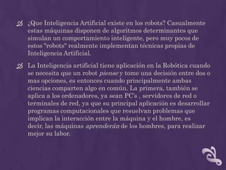  ¿Que Inteligencia Artificial existe en los robots? Casualmente
  estas máquinas disponen de algoritmos determinantes que
  simulan un comportamiento inteligente, pero muy pocos de
  estos "robots" realmente implementan técnicas propias de
  Inteligencia Artificial.
 La Inteligencia artificial tiene aplicación en la Robótica cuando
  se necesita que un robot piense y tome una decisión entre dos o
  mas opciones, es entonces cuando principalmente ambas
  ciencias comparten algo en común. La primera, también se
  aplica a los ordenadores, ya sean PC’s , servidores de red o
  terminales de red, ya que su principal aplicación es desarrollar
  programas computacionales que resuelvan problemas que
  implican la interacción entre la máquina y el hombre, es
  decir, las máquinas aprenderán de los hombres, para realizar
  mejor su labor.
 
