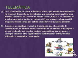 TELEMÁTICA
 Es la transmisión de datos a distancia entre y por medio de ordenadores.
  Ha traído el desarrollo de tecnologías que permiten desde realizar una
  llamada telefónica en la cima del monte Elbrus( Rusia) a un abonado en
  la selva amazónica, enviar un vídeo en 3D por Internet, o hasta recibir
  imágenes de una sonda que orbita alrededor de un planeta distante.
 Aunque si se sustituye el vocablo transmisión por el concepto de
  comunicación, la palabra datos se entiende en un sentido muy amplio y
  se sobreentiende que tras los equipos informáticos hay personas, el
  concepto adquiere otro significado: la comunicación entre personas
  utilizando el ordenador como medio.
 