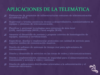 APLICACIONES DE LA TELEMÁTICA
   Elaboración de proyectos de infraestructuras comunes de telecomunicación
    en edificios (ICT).
   Supervisar y brindar asistencia técnica a desarrolladores, suministradores de
    equipos y sistemas de telecomunicación.
   Planificar y gestionar tecnologías para entornos de área local
    (LAN), metropolitana (MAN) y área amplia (WAN).
   Asesorar el desarrollo de normas y propone criterios de homologación de
    equipos, sistemas y certificaciones.
   Especificar, diseñar e implementar protocolos con calidad de servicio para
    soportar medios de comunicación masivos.
   Diseño de software de sistemas de tiempo real para aplicaciones de
    entretenimiento.
   Diseño y desarrollo de servicios en las áreas de redes y telecomunicaciones.
   Diseño e implementación sistemas de seguridad para el almacenamiento, la
    transmisión y accesos a redes y sistemas.
   Diseño de aplicaciones distribuidas orientadas a la administración y el
    comercio electrónico.
 